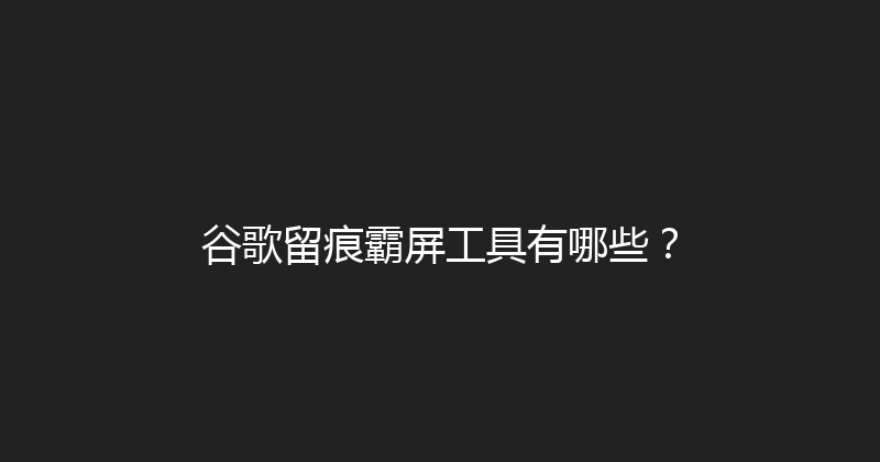 谷歌留痕霸屏工具有哪些？ 封面图
